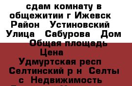 сдам комнату в общежитии г Ижевск › Район ­ Устиновский › Улица ­ Сабурова › Дом ­ 25 › Общая площадь ­ 18 › Цена ­ 7 000 - Удмуртская респ., Селтинский р-н, Селты с. Недвижимость » Другое   . Удмуртская респ.